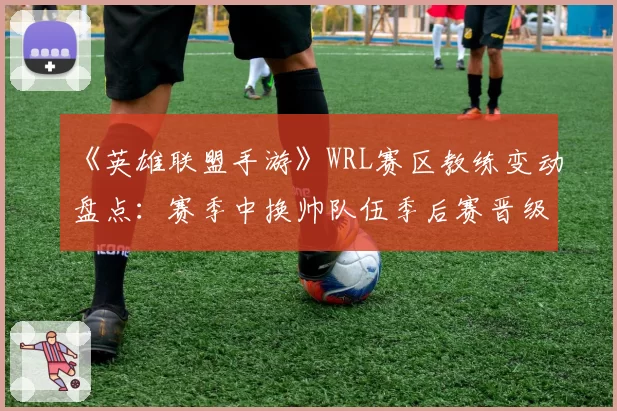 《英雄联盟手游》WRL赛区教练变动盘点:赛季中换帅队伍季后赛晋级率不足三成