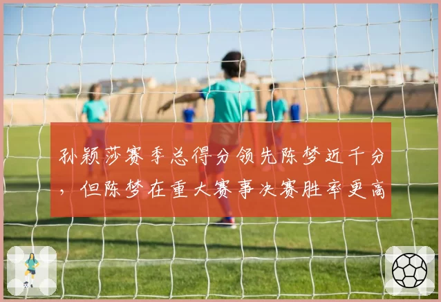孙颖莎赛季总得分领先陈梦近千分,但陈梦在重大赛事决赛胜率更高