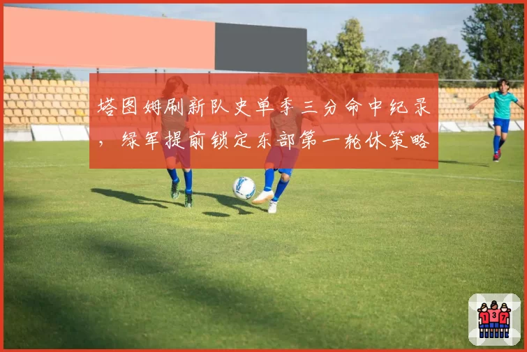 塔图姆刷新队史单季三分命中纪录，绿军提前锁定东部第一轮休策略备战后程