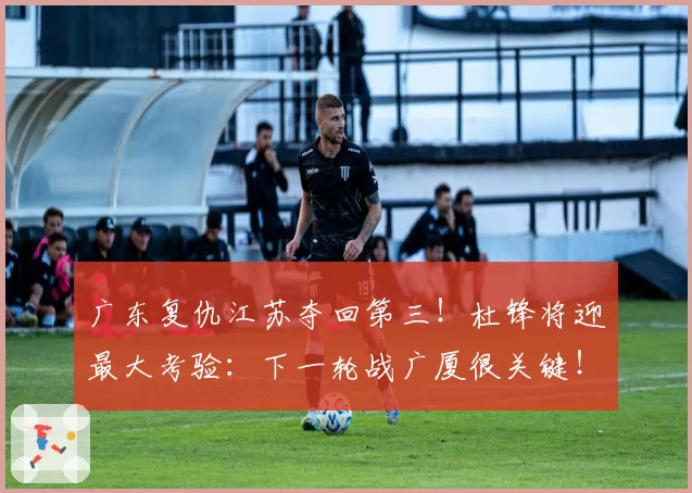 广东复仇江苏夺回第三！杜锋将迎最大考验：下一轮战广厦很关键！