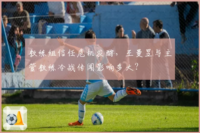 教练组信任危机发酵，王曼昱与主管教练冷战传闻影响多大？