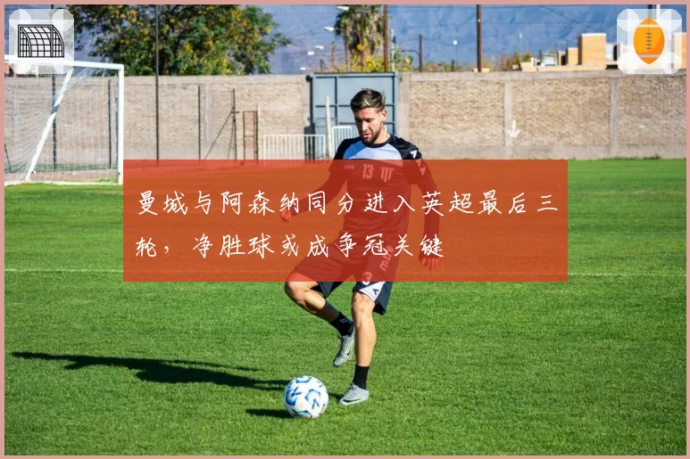 曼城与阿森纳同分进入英超最后三轮，净胜球或成争冠关键