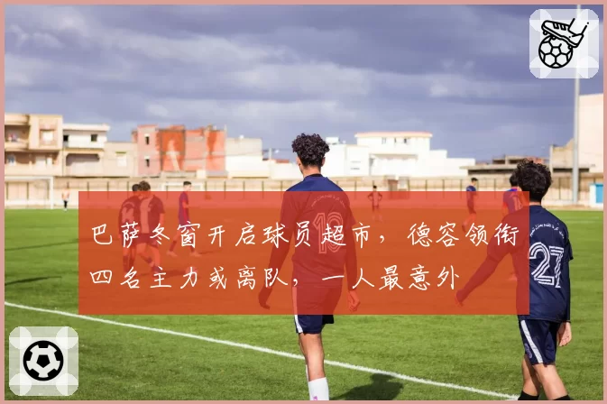 巴萨冬窗开启球员超市，德容领衔四名主力或离队，一人最意外