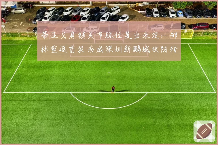 蒂亚戈肩锁关节脱位复出未定,郜林重返首发或成深圳新鹏城攻防转机?