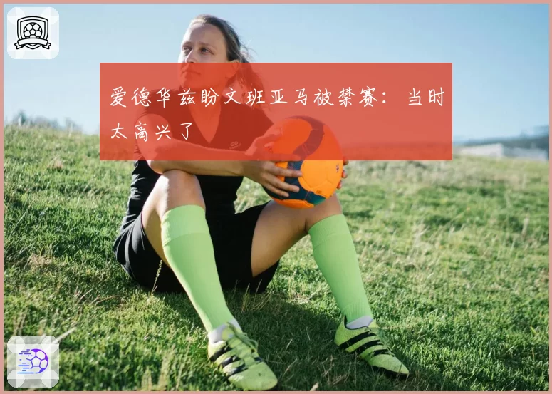 爱德华兹盼文班亚马被禁赛：当时太高兴了