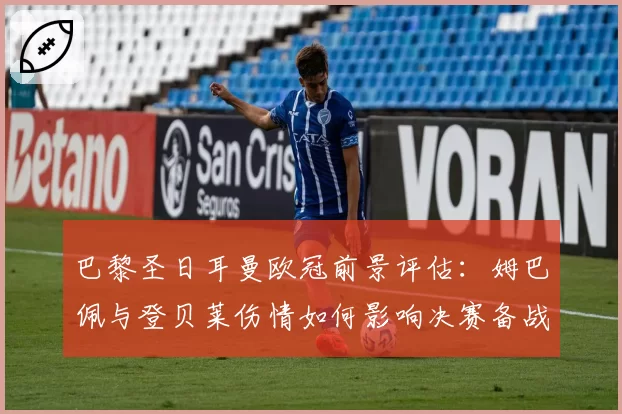 巴黎圣日耳曼欧冠前景评估：姆巴佩与登贝莱伤情如何影响决赛备战