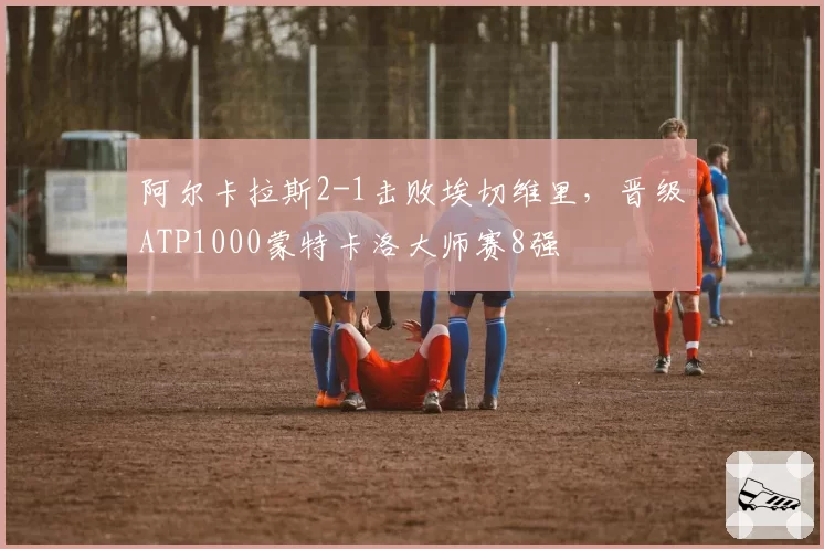 阿尔卡拉斯2-1击败埃切维里，晋级ATP1000蒙特卡洛大师赛8强