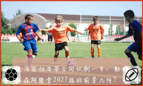 皇马安切洛蒂合同仅剩一年,勒沃库森阿隆索2027接班前景几何?