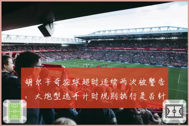 胡尔卡奇发球超时连续两次被警告，大炮型选手计时规则执行是否针对性过强？