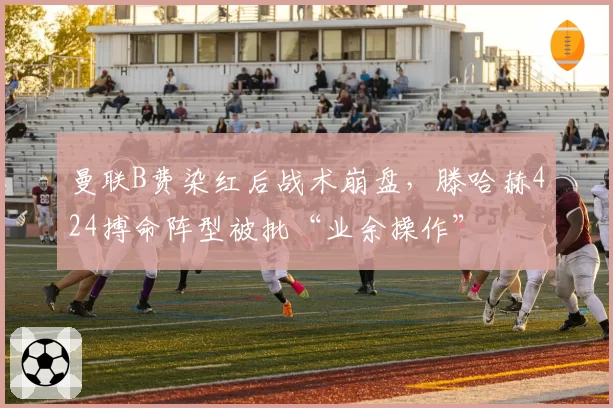 曼联B费染红后战术崩盘，滕哈赫424搏命阵型被批“业余操作”