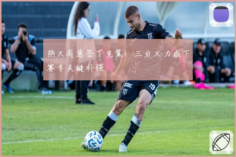 热火有意签下克莱，三分火力成下赛季关键补强