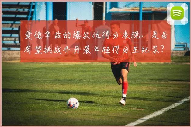爱德华兹的爆发性得分表现，是否有望挑战乔丹最年轻得分王纪录？