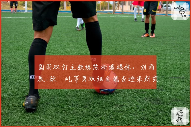 国羽双打主教练陈祈遒退休,刘雨辰_欧烜屹等男双组合能否迎来新突破?