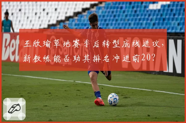 王欣瑜草地赛季后转型底线进攻,新教练能否助其排名冲进前20?