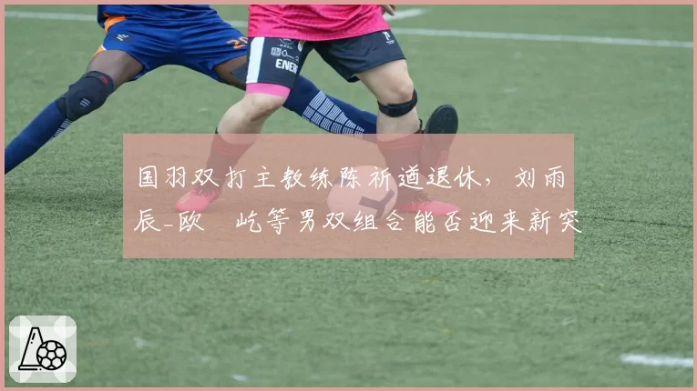 国羽双打主教练陈祈遒退休,刘雨辰_欧烜屹等男双组合能否迎来新突破?
