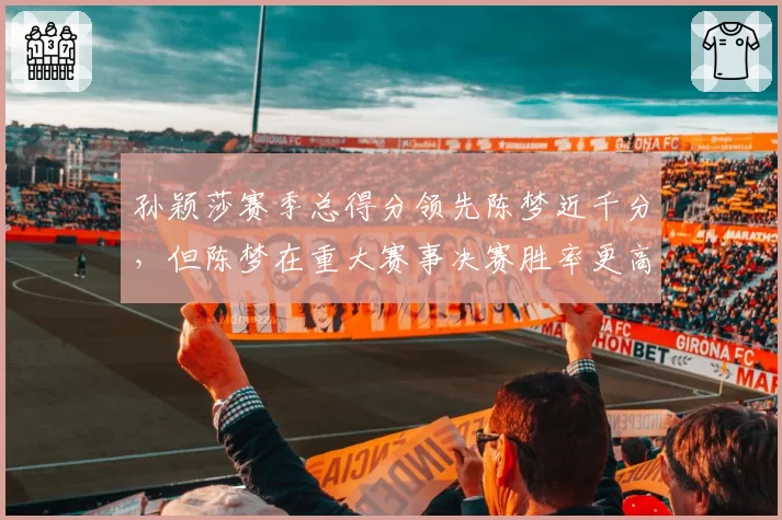 孙颖莎赛季总得分领先陈梦近千分,但陈梦在重大赛事决赛胜率更高