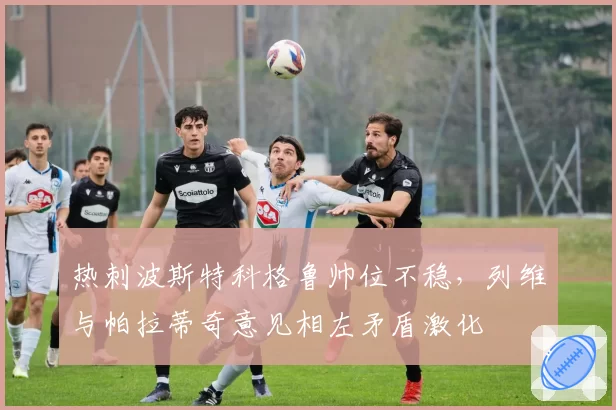 热刺波斯特科格鲁帅位不稳,列维与帕拉蒂奇意见相左矛盾激化