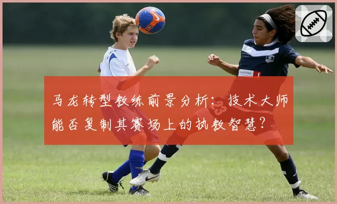 马龙转型教练前景分析：技术大师能否复制其赛场上的执教智慧？