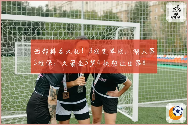 西部排名大乱！3核变单核，湖人第3难保，火箭坐5望4 快船让出第8
