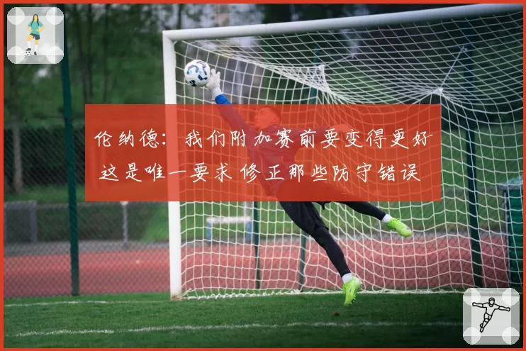 伦纳德:我们附加赛前要变得更好 这是唯一要求 修正那些防守错误
