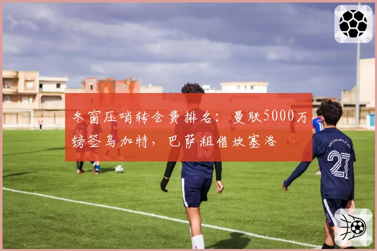 冬窗压哨转会费排名：曼联5000万镑签乌加特，巴萨租借坎塞洛