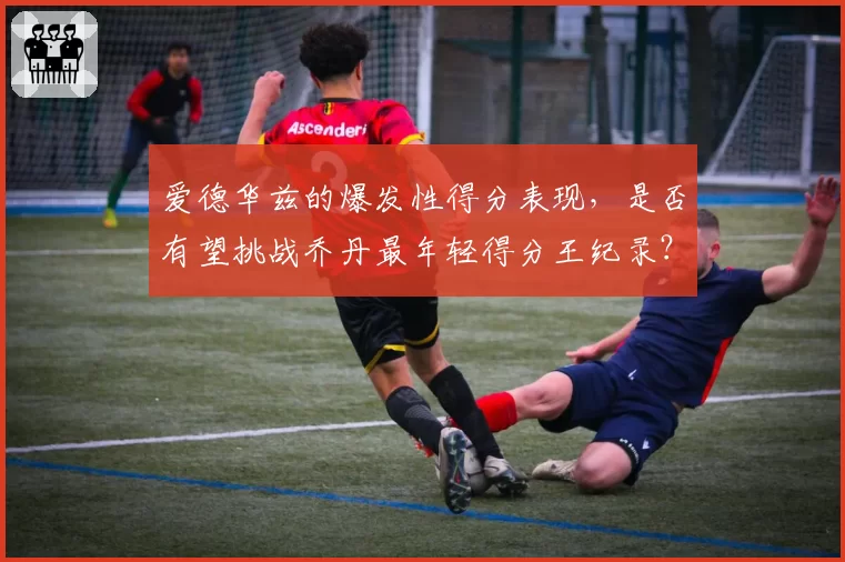 爱德华兹的爆发性得分表现，是否有望挑战乔丹最年轻得分王纪录？