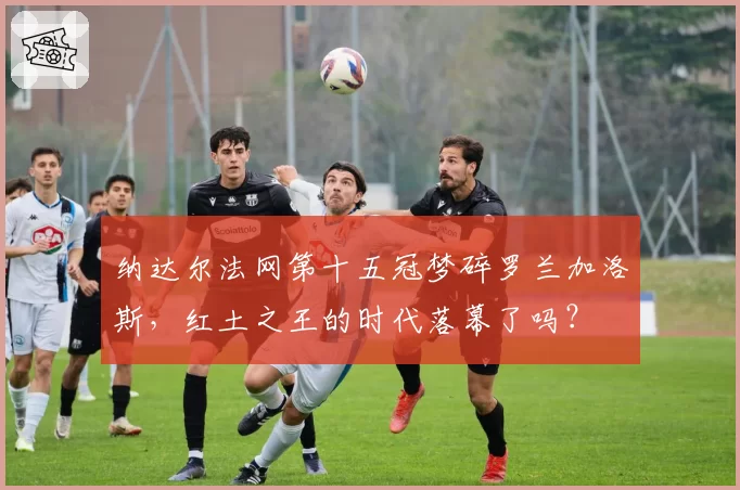 纳达尔法网第十五冠梦碎罗兰加洛斯，红土之王的时代落幕了吗？