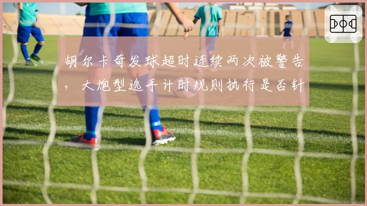 胡尔卡奇发球超时连续两次被警告，大炮型选手计时规则执行是否针对性过强？