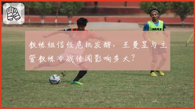 教练组信任危机发酵，王曼昱与主管教练冷战传闻影响多大？