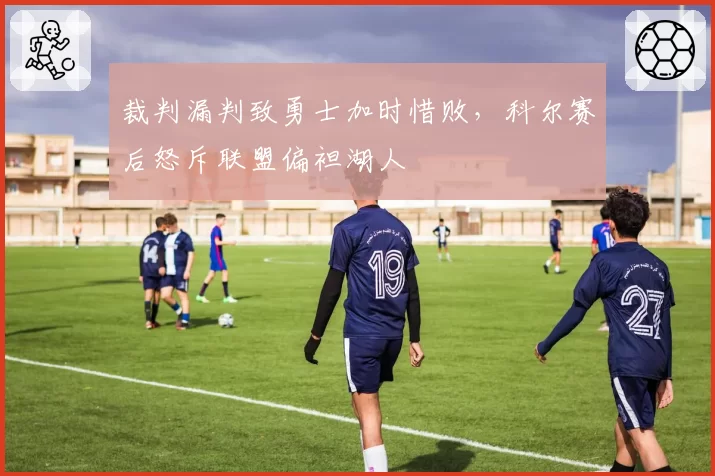 裁判漏判致勇士加时惜败，科尔赛后怒斥联盟偏袒湖人
