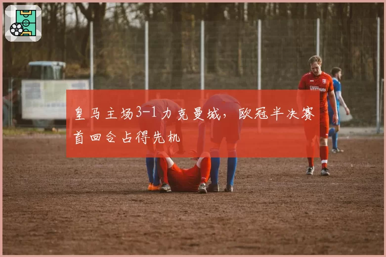 皇马主场3-1力克曼城,欧冠半决赛首回合占得先机
