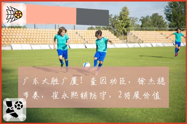 广东大胜广厦!奎因功臣,徐杰稳节奏,崔永熙锁防守,2将展价值