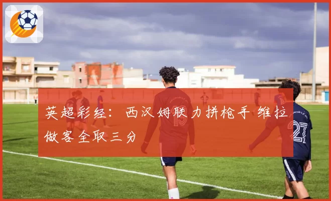 英超彩经：西汉姆联力拼枪手 维拉做客全取三分