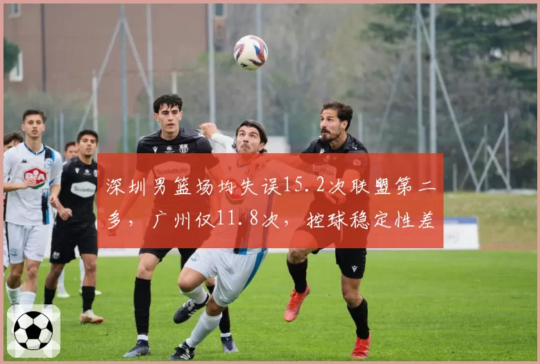 深圳男篮场均失误15.2次联盟第二多，广州仅11.8次，控球稳定性差距明显