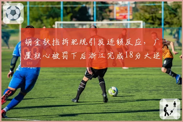 胡金秋挡拆犯规引发连锁反应，广厦核心被罚下后浙江完成18分大逆转