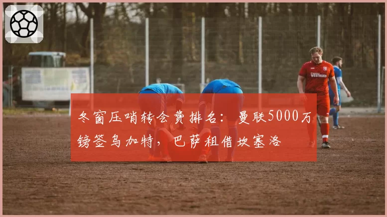 冬窗压哨转会费排名：曼联5000万镑签乌加特，巴萨租借坎塞洛
