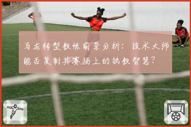 马龙转型教练前景分析：技术大师能否复制其赛场上的执教智慧？