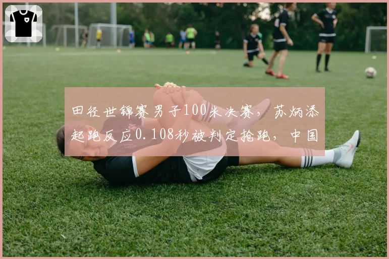 田径世锦赛男子100米决赛，苏炳添起跑反应0.108秒被判定抢跑，中国田协提出申诉