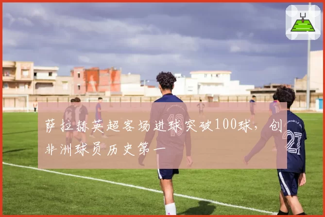 萨拉赫英超客场进球突破100球，创非洲球员历史第一