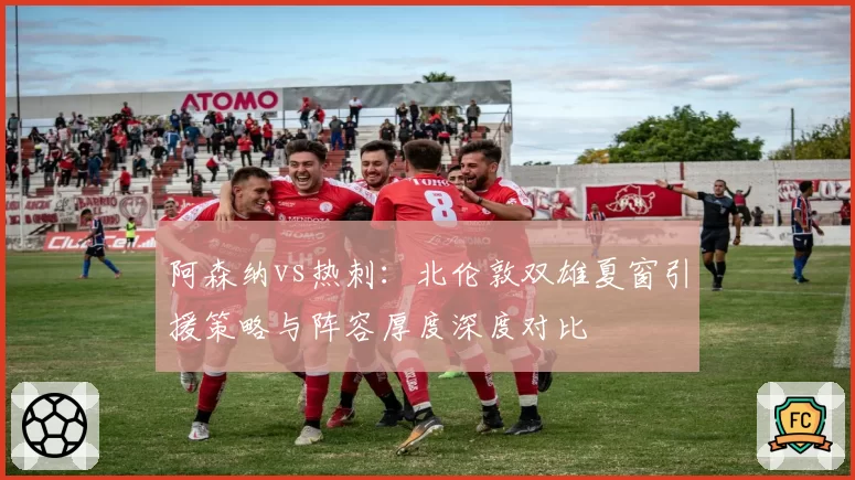 阿森纳vs热刺：北伦敦双雄夏窗引援策略与阵容厚度深度对比