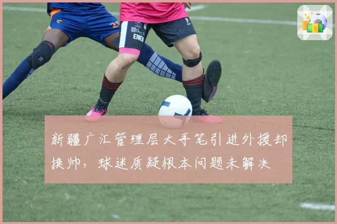 新疆广汇管理层大手笔引进外援却换帅,球迷质疑根本问题未解决