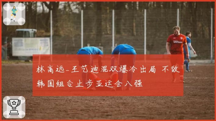 林高远_王艺迪混双爆冷出局 不敌韩国组合止步亚运会八强