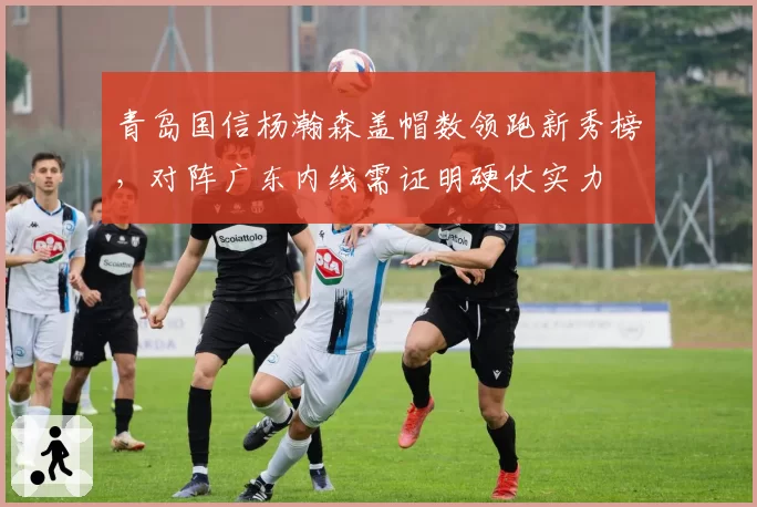 青岛国信杨瀚森盖帽数领跑新秀榜，对阵广东内线需证明硬仗实力