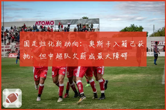 国足归化新动向:奥斯卡入籍已获批,但中超队欠薪成最大障碍