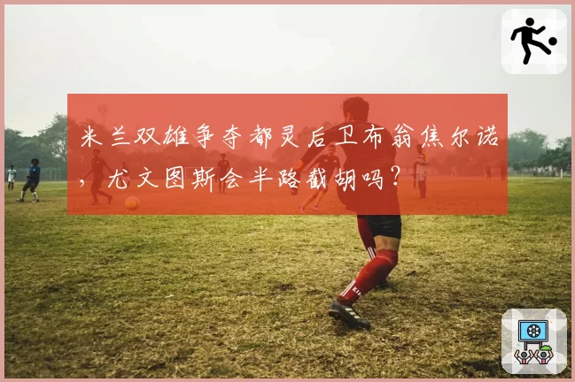米兰双雄争夺都灵后卫布翁焦尔诺,尤文图斯会半路截胡吗?