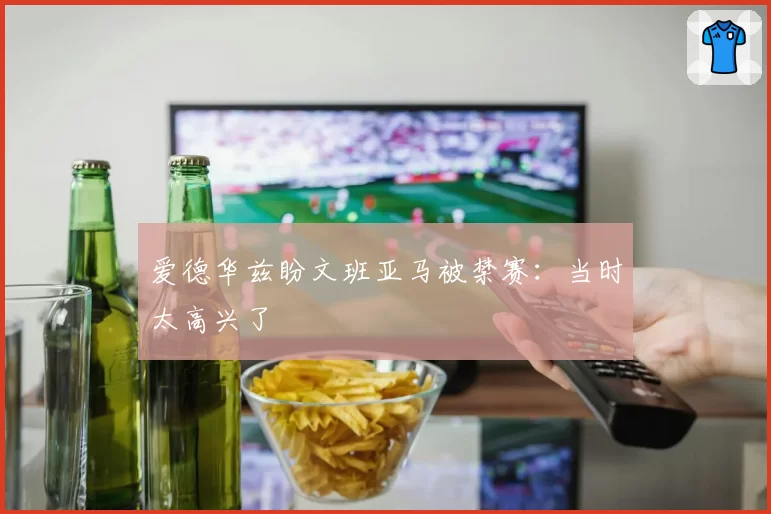 爱德华兹盼文班亚马被禁赛：当时太高兴了