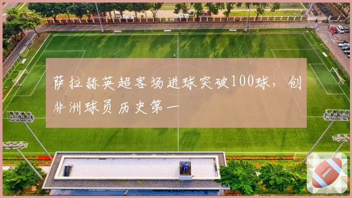 萨拉赫英超客场进球突破100球，创非洲球员历史第一
