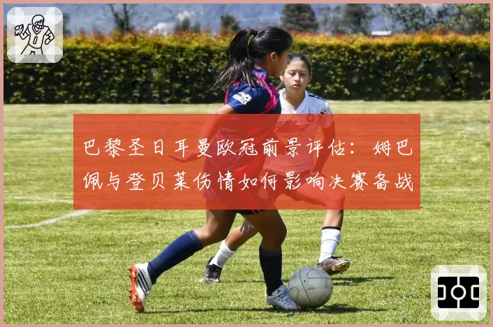 巴黎圣日耳曼欧冠前景评估：姆巴佩与登贝莱伤情如何影响决赛备战