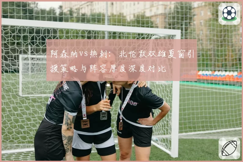 阿森纳vs热刺：北伦敦双雄夏窗引援策略与阵容厚度深度对比
